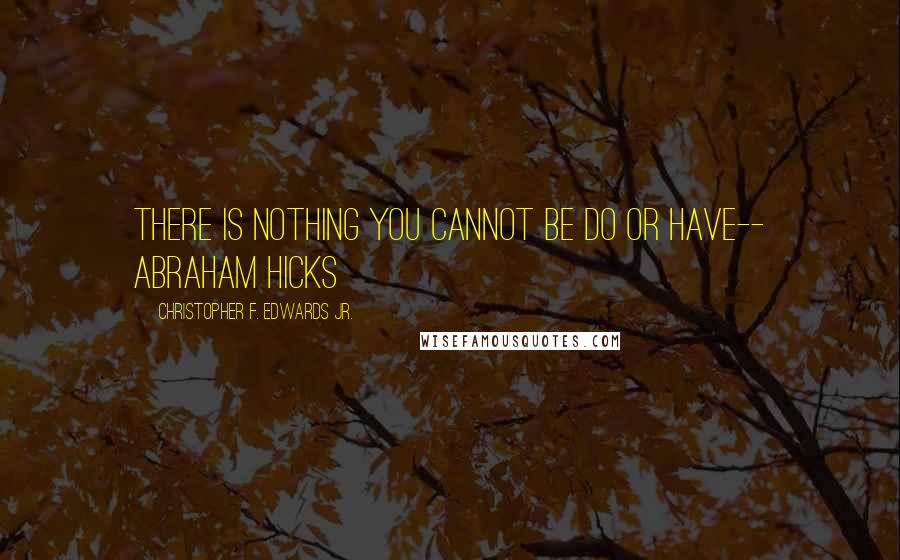 Christopher F. Edwards Jr. Quotes: There is nothing you cannot be do or have-- Abraham Hicks