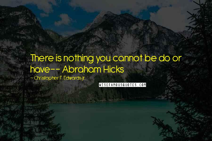 Christopher F. Edwards Jr. Quotes: There is nothing you cannot be do or have-- Abraham Hicks