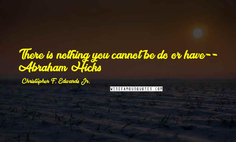 Christopher F. Edwards Jr. Quotes: There is nothing you cannot be do or have-- Abraham Hicks