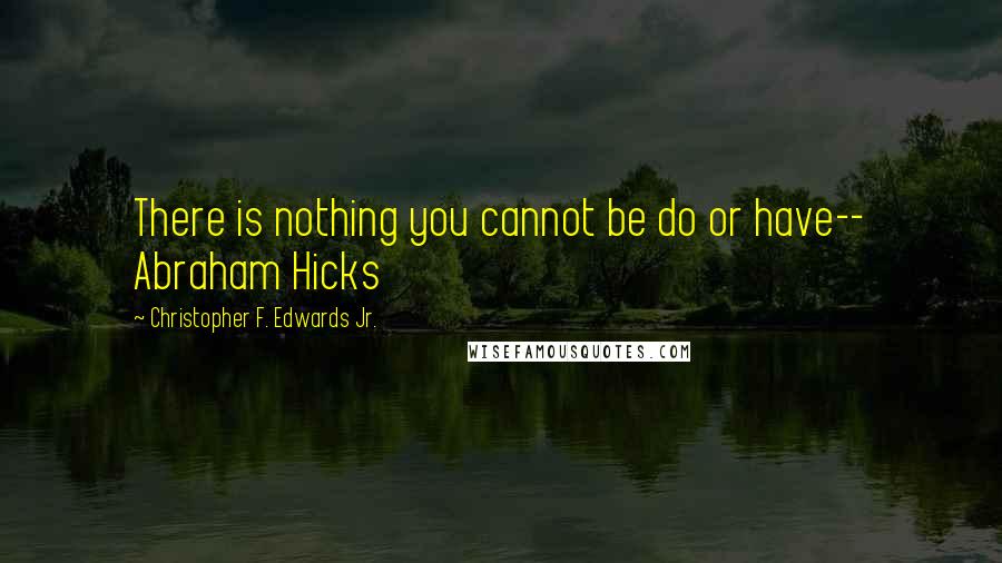 Christopher F. Edwards Jr. Quotes: There is nothing you cannot be do or have-- Abraham Hicks