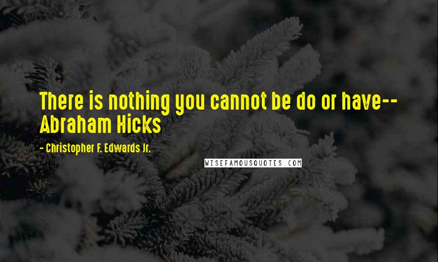 Christopher F. Edwards Jr. Quotes: There is nothing you cannot be do or have-- Abraham Hicks