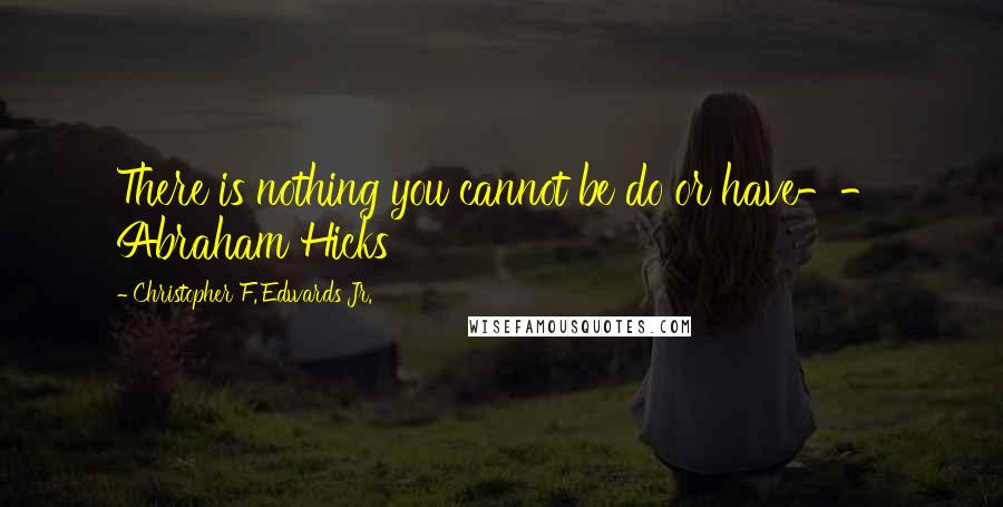 Christopher F. Edwards Jr. Quotes: There is nothing you cannot be do or have-- Abraham Hicks