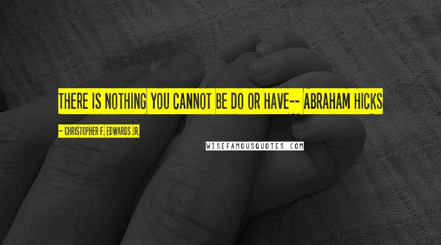 Christopher F. Edwards Jr. Quotes: There is nothing you cannot be do or have-- Abraham Hicks