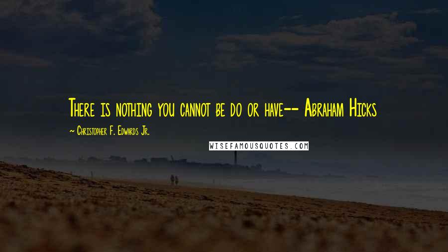 Christopher F. Edwards Jr. Quotes: There is nothing you cannot be do or have-- Abraham Hicks