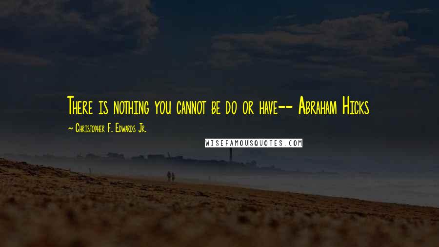 Christopher F. Edwards Jr. Quotes: There is nothing you cannot be do or have-- Abraham Hicks