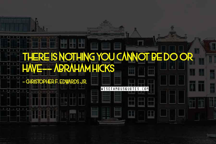 Christopher F. Edwards Jr. Quotes: There is nothing you cannot be do or have-- Abraham Hicks