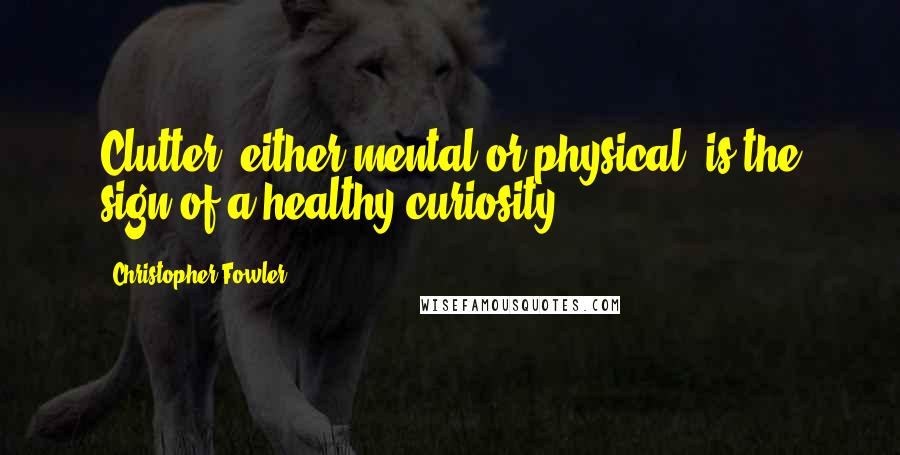 Christopher Fowler Quotes: Clutter, either mental or physical, is the sign of a healthy curiosity.