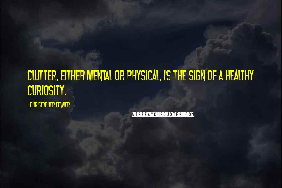 Christopher Fowler Quotes: Clutter, either mental or physical, is the sign of a healthy curiosity.