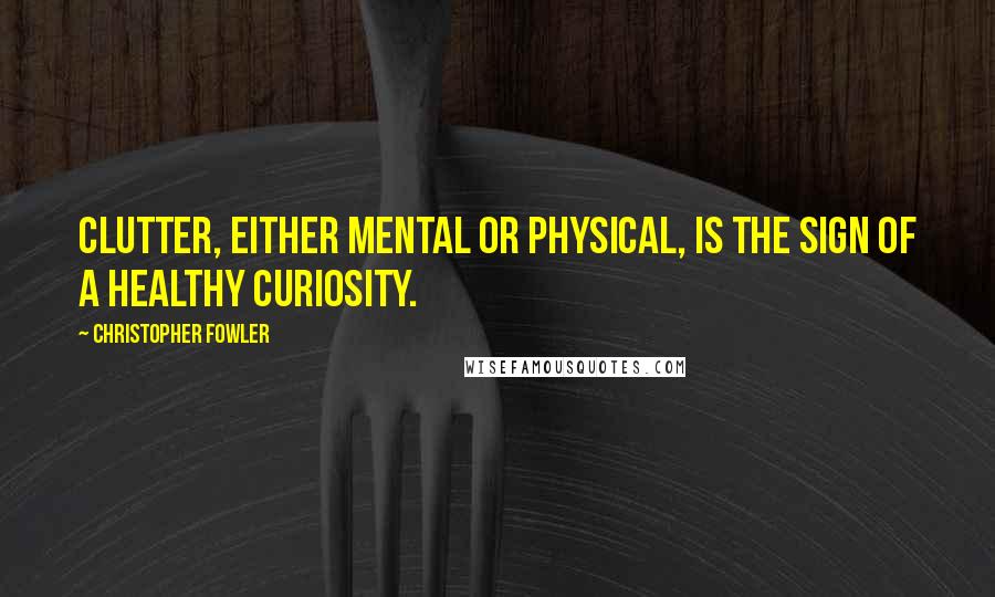 Christopher Fowler Quotes: Clutter, either mental or physical, is the sign of a healthy curiosity.