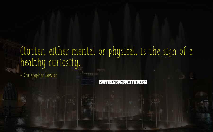 Christopher Fowler Quotes: Clutter, either mental or physical, is the sign of a healthy curiosity.