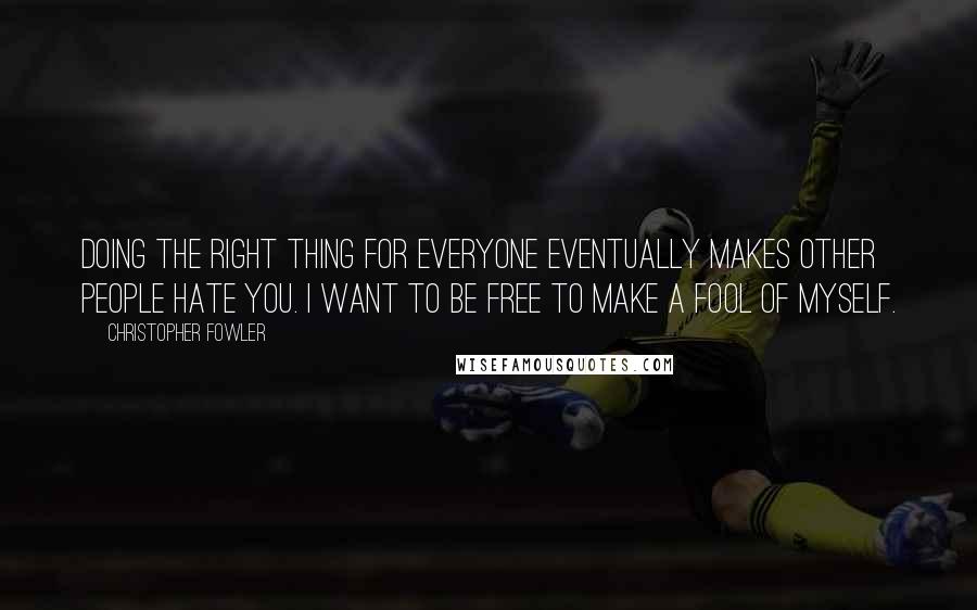 Christopher Fowler Quotes: Doing the right thing for everyone eventually makes other people hate you. I want to be free to make a fool of myself.