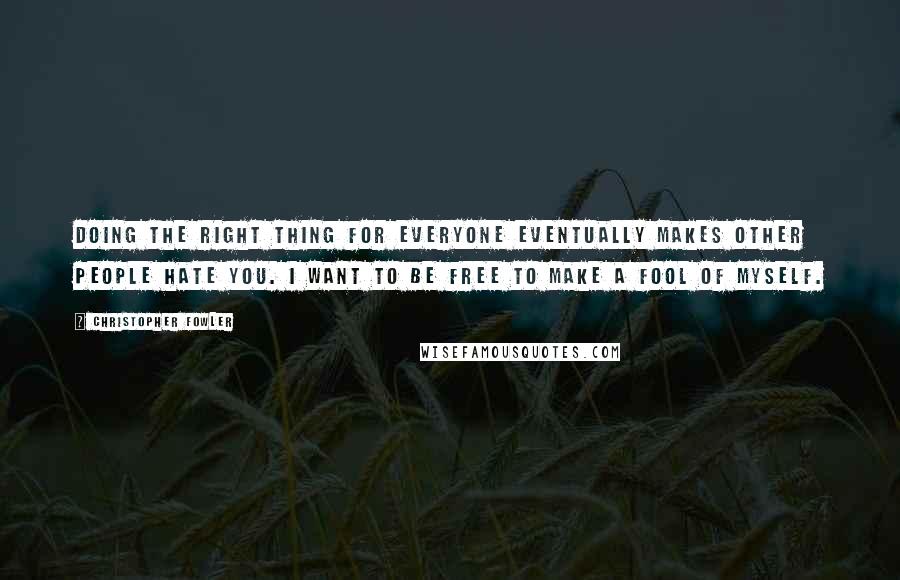 Christopher Fowler Quotes: Doing the right thing for everyone eventually makes other people hate you. I want to be free to make a fool of myself.