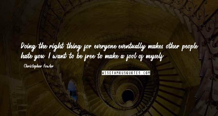 Christopher Fowler Quotes: Doing the right thing for everyone eventually makes other people hate you. I want to be free to make a fool of myself.