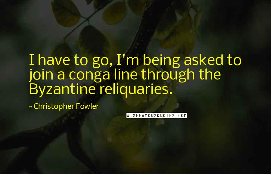 Christopher Fowler Quotes: I have to go, I'm being asked to join a conga line through the Byzantine reliquaries.