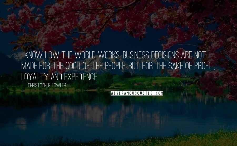 Christopher Fowler Quotes: I know how the world works. Business decisions are not made for the good of the people, but for the sake of profit, loyalty and expedience.