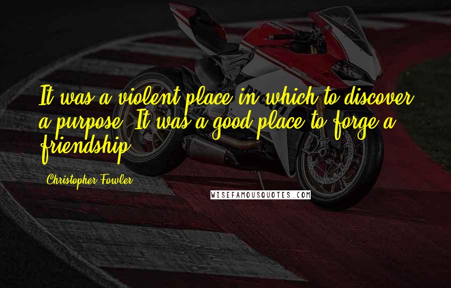 Christopher Fowler Quotes: It was a violent place in which to discover a purpose. It was a good place to forge a friendship.