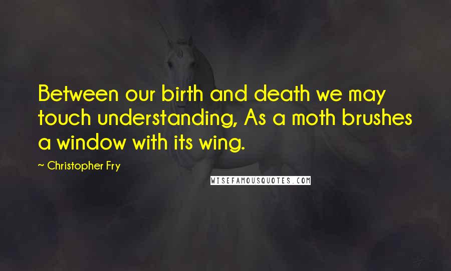 Christopher Fry Quotes: Between our birth and death we may touch understanding, As a moth brushes a window with its wing.