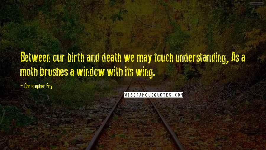 Christopher Fry Quotes: Between our birth and death we may touch understanding, As a moth brushes a window with its wing.