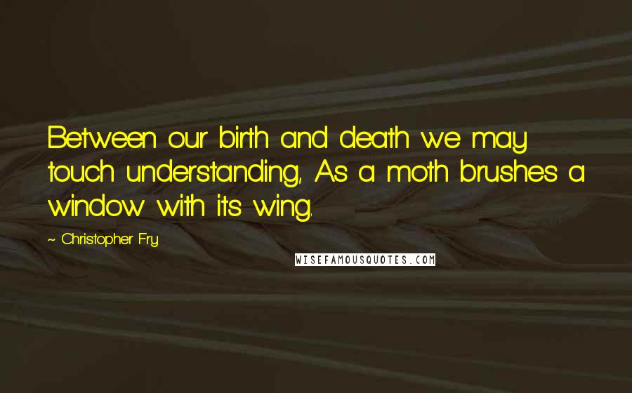 Christopher Fry Quotes: Between our birth and death we may touch understanding, As a moth brushes a window with its wing.