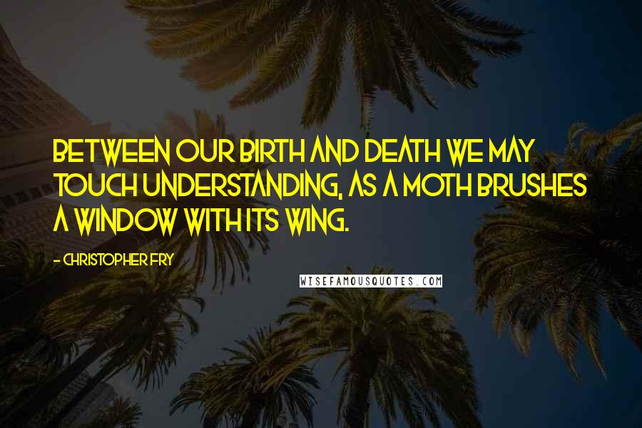 Christopher Fry Quotes: Between our birth and death we may touch understanding, As a moth brushes a window with its wing.