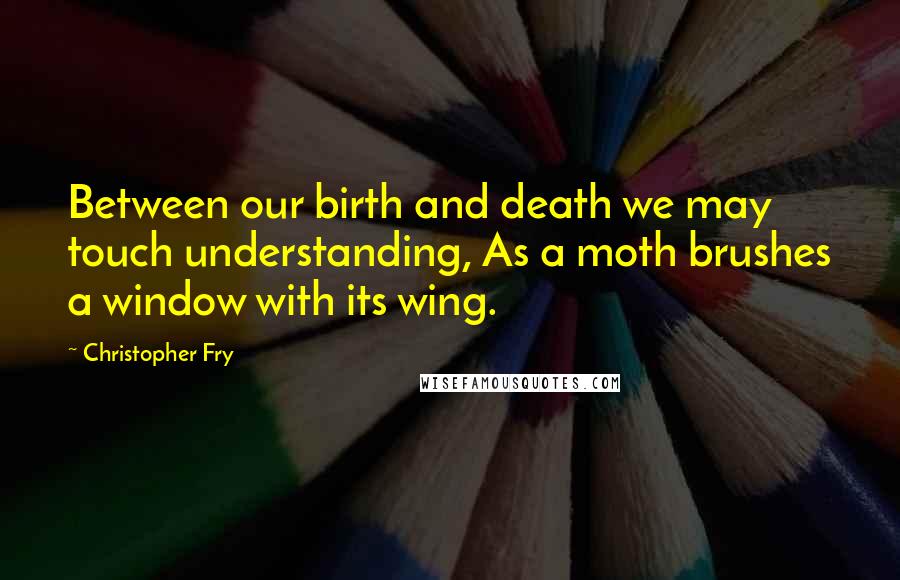 Christopher Fry Quotes: Between our birth and death we may touch understanding, As a moth brushes a window with its wing.