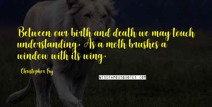 Christopher Fry Quotes: Between our birth and death we may touch understanding, As a moth brushes a window with its wing.