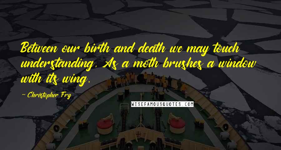 Christopher Fry Quotes: Between our birth and death we may touch understanding, As a moth brushes a window with its wing.