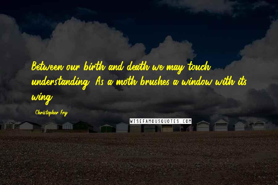 Christopher Fry Quotes: Between our birth and death we may touch understanding, As a moth brushes a window with its wing.