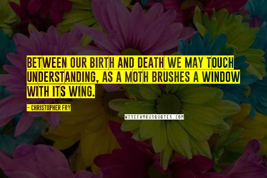 Christopher Fry Quotes: Between our birth and death we may touch understanding, As a moth brushes a window with its wing.