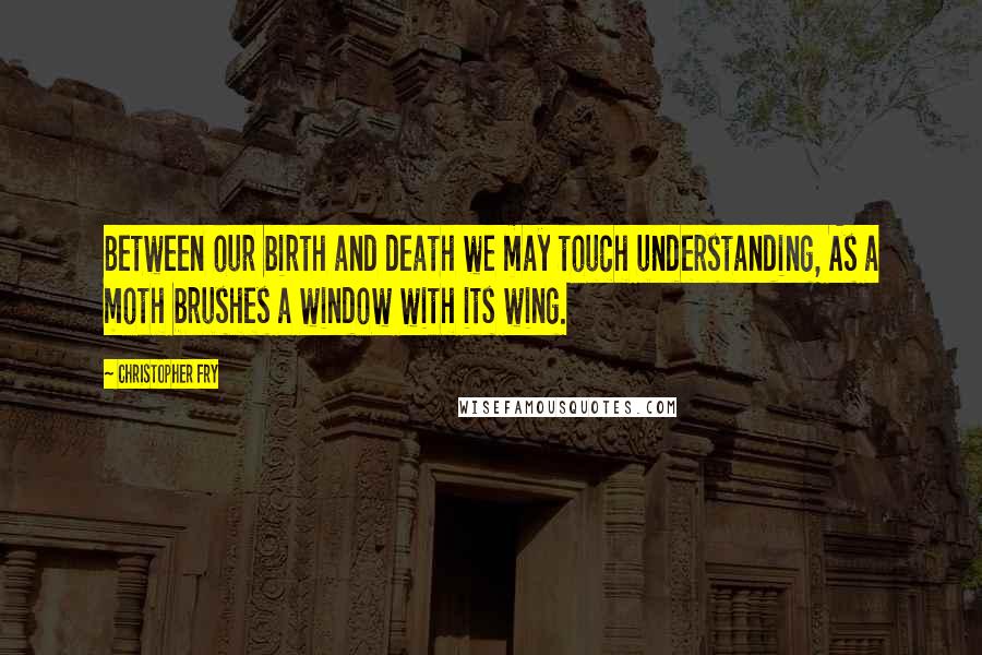 Christopher Fry Quotes: Between our birth and death we may touch understanding, As a moth brushes a window with its wing.