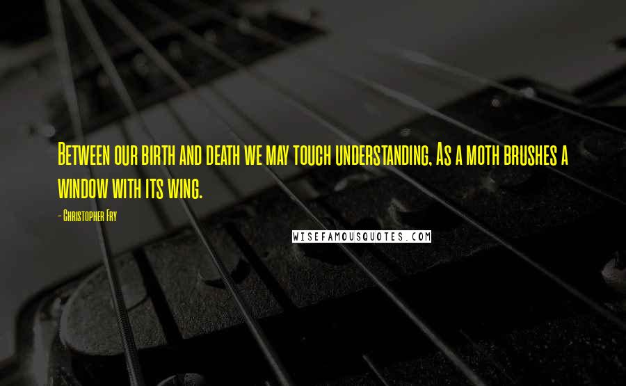 Christopher Fry Quotes: Between our birth and death we may touch understanding, As a moth brushes a window with its wing.