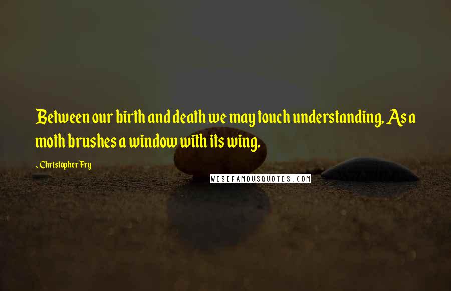 Christopher Fry Quotes: Between our birth and death we may touch understanding, As a moth brushes a window with its wing.