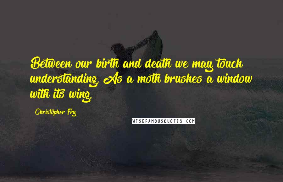 Christopher Fry Quotes: Between our birth and death we may touch understanding, As a moth brushes a window with its wing.