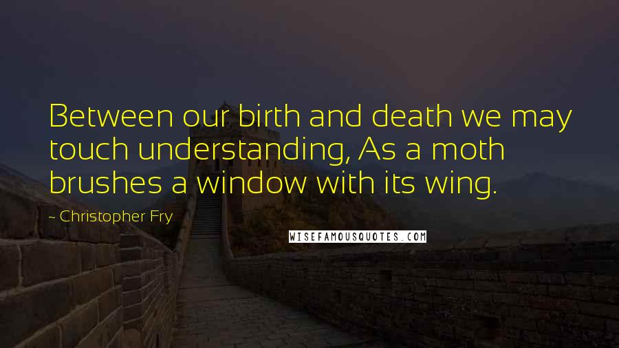 Christopher Fry Quotes: Between our birth and death we may touch understanding, As a moth brushes a window with its wing.