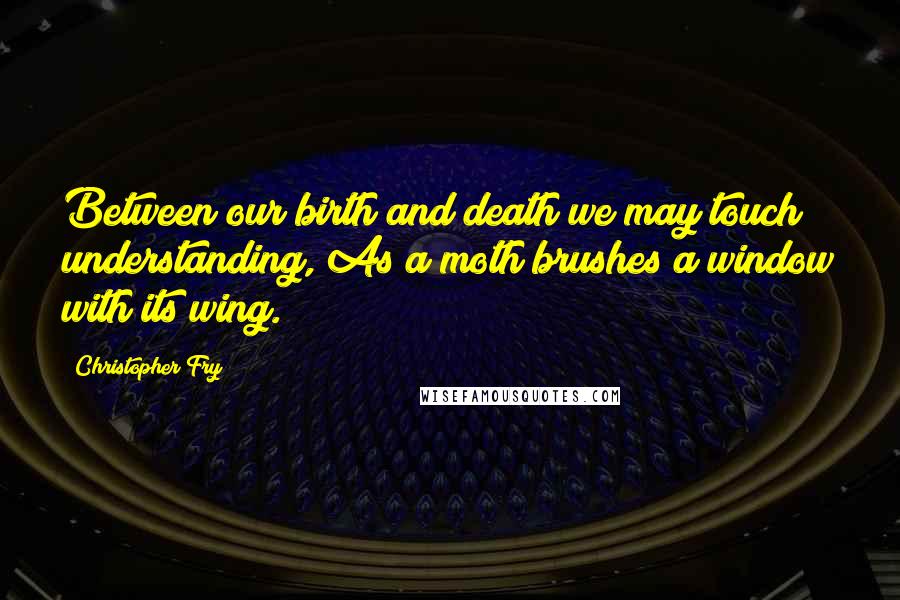 Christopher Fry Quotes: Between our birth and death we may touch understanding, As a moth brushes a window with its wing.