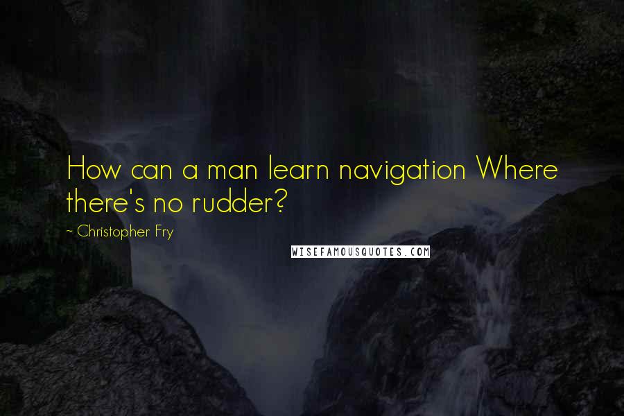 Christopher Fry Quotes: How can a man learn navigation Where there's no rudder?