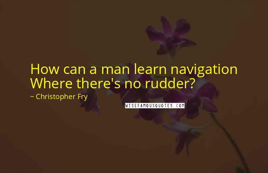 Christopher Fry Quotes: How can a man learn navigation Where there's no rudder?