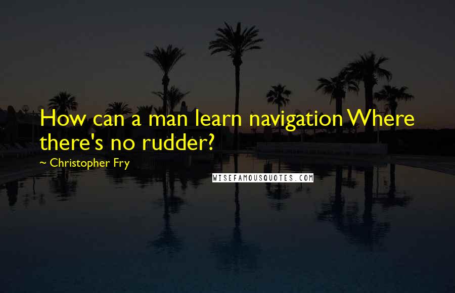 Christopher Fry Quotes: How can a man learn navigation Where there's no rudder?