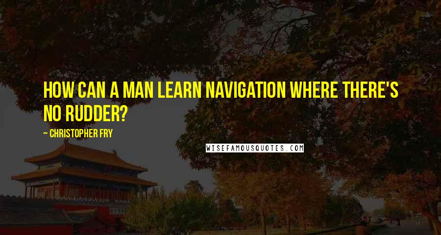 Christopher Fry Quotes: How can a man learn navigation Where there's no rudder?