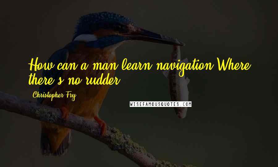 Christopher Fry Quotes: How can a man learn navigation Where there's no rudder?