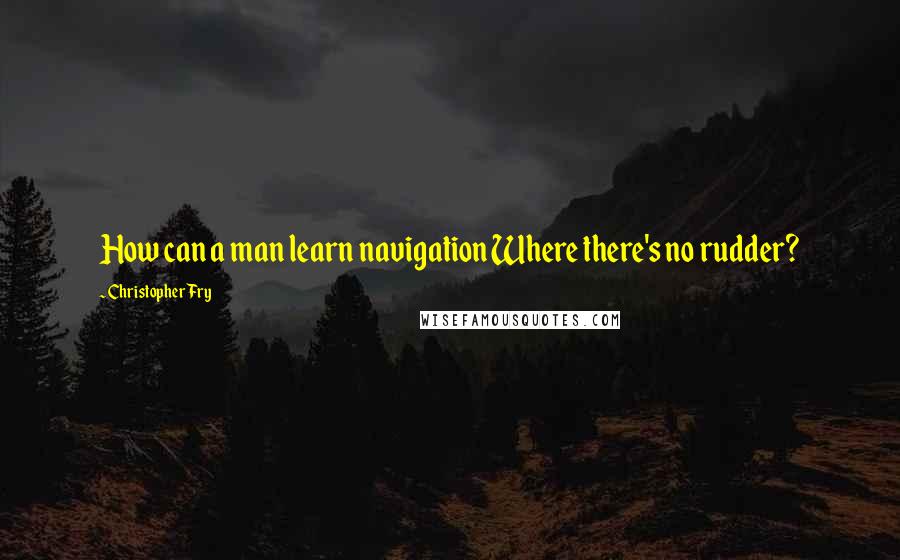 Christopher Fry Quotes: How can a man learn navigation Where there's no rudder?