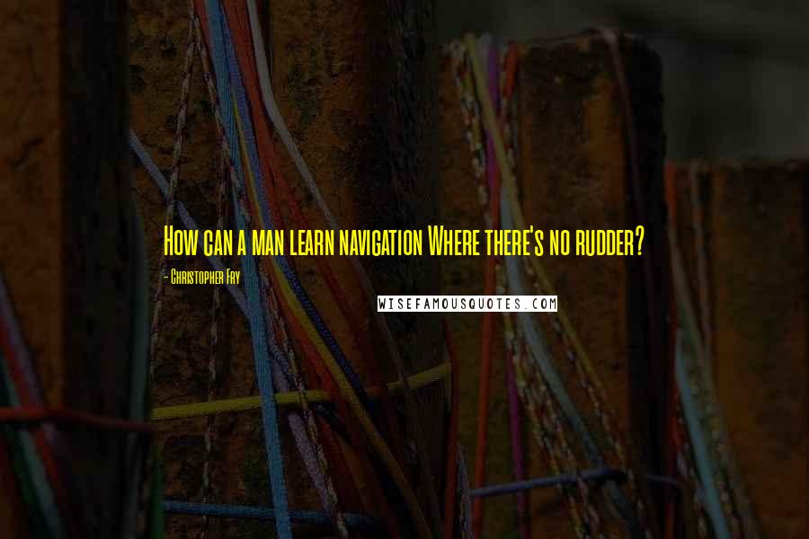 Christopher Fry Quotes: How can a man learn navigation Where there's no rudder?
