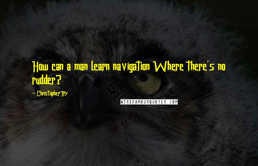 Christopher Fry Quotes: How can a man learn navigation Where there's no rudder?