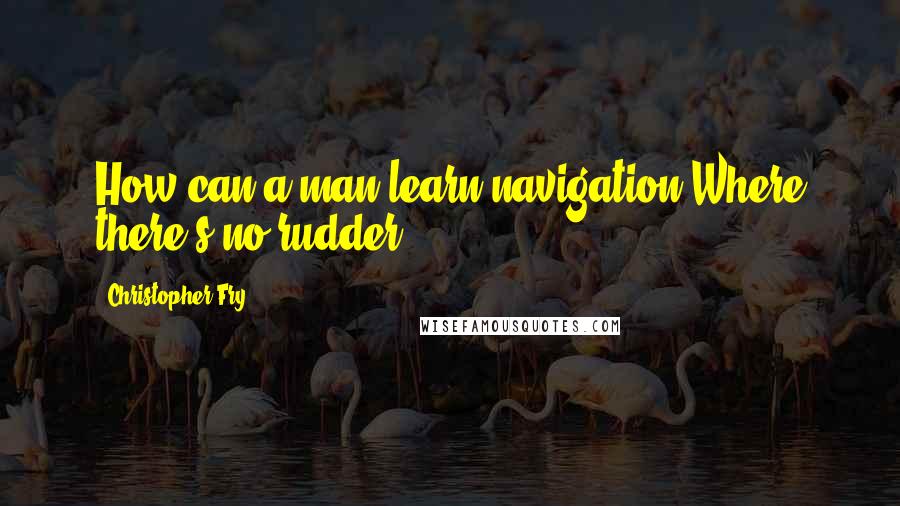 Christopher Fry Quotes: How can a man learn navigation Where there's no rudder?