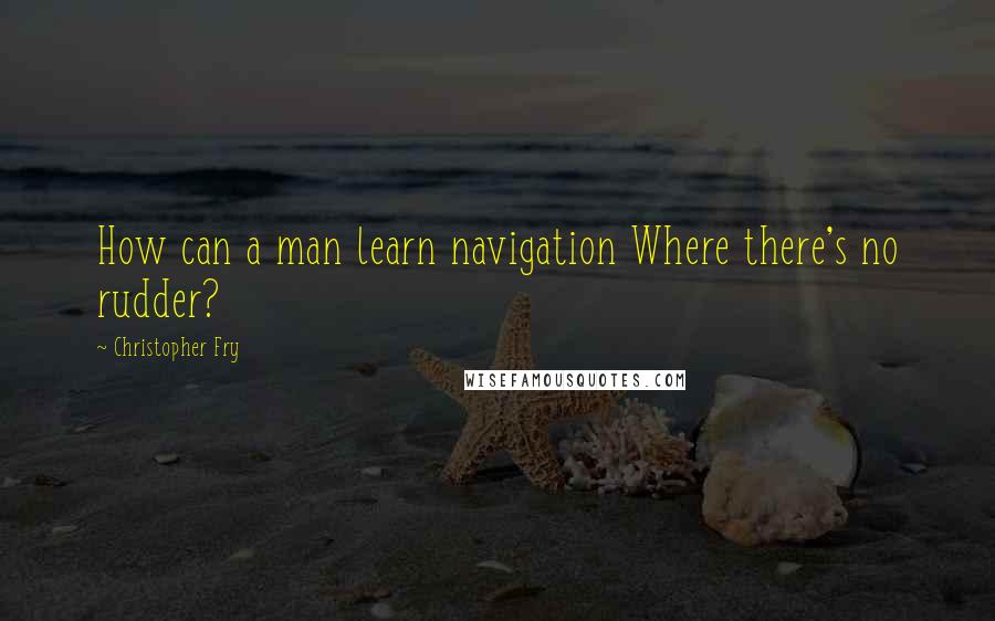 Christopher Fry Quotes: How can a man learn navigation Where there's no rudder?