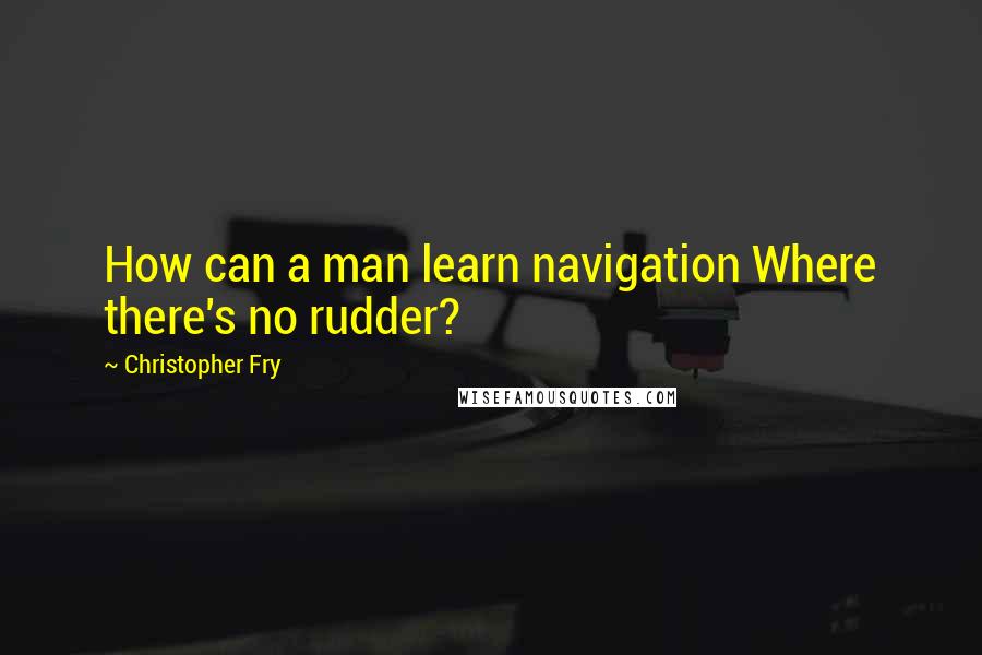 Christopher Fry Quotes: How can a man learn navigation Where there's no rudder?