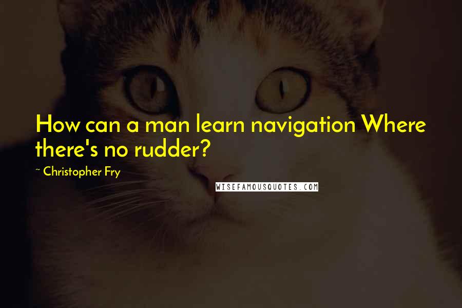 Christopher Fry Quotes: How can a man learn navigation Where there's no rudder?