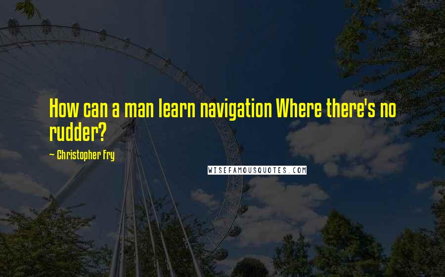 Christopher Fry Quotes: How can a man learn navigation Where there's no rudder?