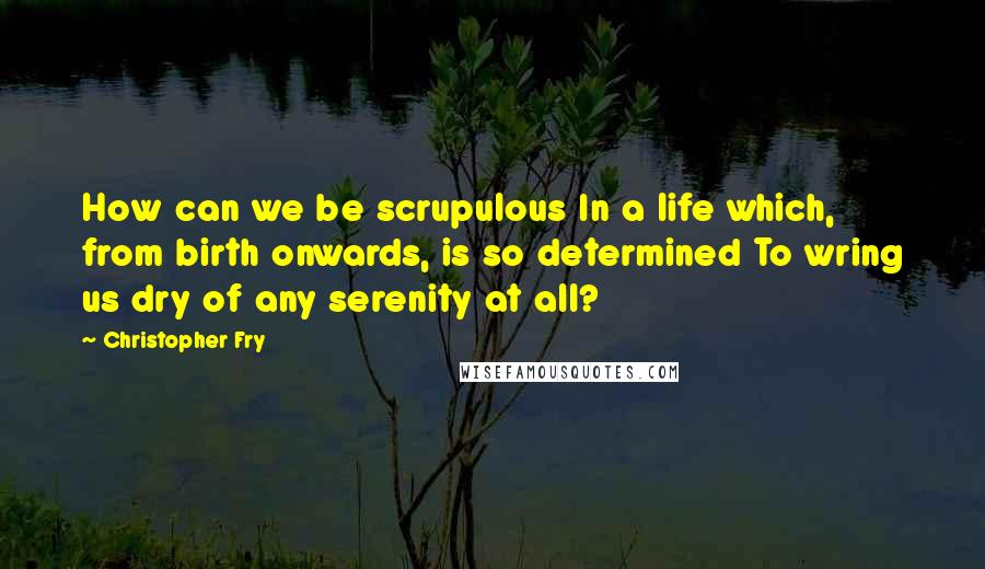 Christopher Fry Quotes: How can we be scrupulous In a life which, from birth onwards, is so determined To wring us dry of any serenity at all?