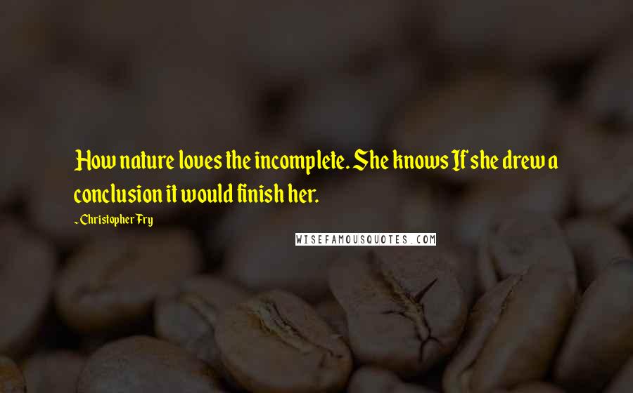 Christopher Fry Quotes: How nature loves the incomplete. She knows If she drew a conclusion it would finish her.